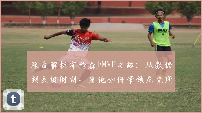 深度解析布伦森FMVP之路：从数据到关键时刻，看他如何带领尼克斯问鼎总冠军