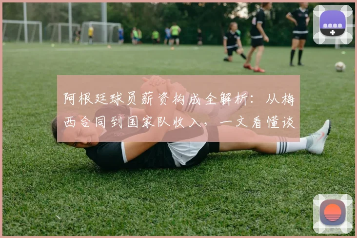 阿根廷球员薪资构成全解析：从梅西合同到国家队收入，一文看懂谈判与计算内幕