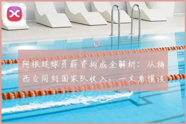 阿根廷球员薪资构成全解析：从梅西合同到国家队收入，一文看懂谈判与计算内幕
