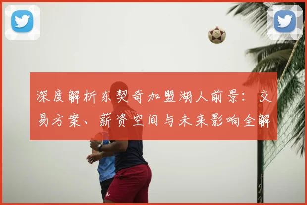 深度解析东契奇加盟湖人前景：交易方案、薪资空间与未来影响全解读