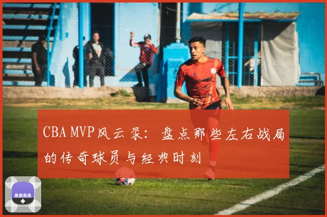 CBA MVP风云录：盘点那些左右战局的传奇球员与经典时刻